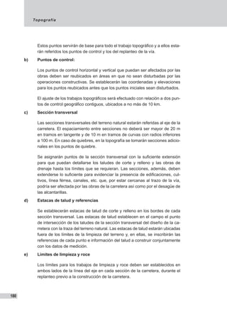 Topografía
180
Estos puntos servirán de base para todo el trabajo topográfico y a ellos esta-
rán referidos los puntos de control y los del replanteo de la vía.
b)	 Puntos de control:
Los puntos de control horizontal y vertical que puedan ser afectados por las
obras deben ser reubicados en áreas en que no sean disturbadas por las
operaciones constructivas. Se establecerán las coordenadas y elevaciones
para los puntos reubicados antes que los puntos iniciales sean disturbados.
El ajuste de los trabajos topográficos será efectuado con relación a dos pun-
tos de control geográfico contiguos, ubicados a no más de 10 km.
c)	 Sección transversal
Las secciones transversales del terreno natural estarán referidas al eje de la
carretera. El espaciamiento entre secciones no deberá ser mayor de 20 m
en tramos en tangente y de 10 m en tramos de curvas con radios inferiores
a 100 m. En caso de quiebres, en la topografía se tomarán secciones adicio-
nales en los puntos de quiebre.
Se asignarán puntos de la sección transversal con la suficiente extensión
para que puedan detallarse los taludes de corte y relleno y las obras de
drenaje hasta los límites que se requieran. Las secciones, además, deben
extenderse lo suficiente para evidenciar la presencia de edificaciones, cul-
tivos, línea férrea, canales, etc. que, por estar cercanas al trazo de la vía,
podría ser afectada por las obras de la carretera así como por el desagüe de
las alcantarillas.
d)	 Estacas de talud y referencias
Se establecerán estacas de talud de corte y relleno en los bordes de cada
sección transversal. Las estacas de talud establecen en el campo el punto
de intersección de los taludes de la sección transversal del diseño de la ca-
rretera con la traza del terreno natural. Las estacas de talud estarán ubicadas
fuera de los límites de la limpieza del terreno y, en ellas, se inscribirán las
referencias de cada punto e información del talud a construir conjuntamente
con los datos de medición.
e)	 Límites de limpieza y roce
Los límites para los trabajos de limpieza y roce deben ser establecidos en
ambos lados de la línea del eje en cada sección de la carretera, durante el
replanteo previo a la construcción de la carretera.
 