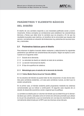 27
Manual para el Diseño de Carreteras No
Pavimentadas de Bajo Volumen de Tránsito
PARÁMETROS Y ELEMENTO BÁSICOS
DEL DISEÑO
El diseño de una carretera responde a una necesidad justificada social y econó-
micamente. Ambos conceptos se correlacionan para establecer las características
técnicas y físicas que debe tener la carretera que se proyecta a fin de que los
resultados buscados sean óptimos, en beneficio de la comunidad que requiere del
servicio, normalmente en situación de limitaciones muy estrechas de recursos loca-
les y nacionales.
2.1	 Parámetros básicos para el diseño
Para alcanzar el objetivo buscado deben evaluarse y seleccionarse los siguientes
parámetros que definirán las características del proyecto. Según se explica a conti-
nuación en el siguiente orden:
2.1.1	 Estudio de la demanda.
2.1.2	 La velocidad de diseño en relación al costo de la carretera.
2.1.3	 La sección transversal de diseño.
2.1.4	 El tipo de superficie de rodadura.
2.1.1	 Metodología para el estudio de la demanda de tránsito
2.1.1.1	Índice Medio Diario Anual de Tránsito (IMDA)
En los estudios del tránsito se puede tratar de dos situaciones: el caso de los estu-
dios para carreteras existentes, y el caso para carreteras nuevas, es decir que no
existen actualmente.
En el primer caso, el tránsito existente podrá proyectarse mediante los sistemas
convencionales que se indican a continuación. El segundo caso requiere de un
estudio de desarrollo económico zonal o regional que lo justifique.
La carretera se diseña para un volumen de tránsito que se determina por la deman-
da diaria que cubrirá, calculado como el número de vehículos promedio que utilizan
la vía por día actualmente y que se incrementa con una tasa de crecimiento anual,
normalmente determinada por el MTC para las diversas zonas del país.
 