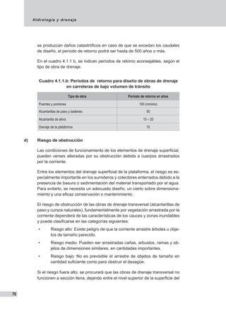 Hidrología y drenaje
70
se produzcan daños catastróficos en caso de que se excedan los caudales
de diseño, el período de retorno podrá ser hasta de 500 años o más.
En el cuadro 4.1.1 b, se indican períodos de retorno aconsejables, según el
tipo de obra de drenaje.
Cuadro 4.1.1.b: Períodos de retorno para diseño de obras de drenaje
en carreteras de bajo volumen de tránsito
Tipo de obra Período de retorno en años
Puentes y pontones 100 (mínimo)
Alcantarillas de paso y badenes 50
Alcantarilla de alivio 10 – 20
Drenaje de la plataforma 10
d)	 Riesgo de obstrucción
Las condiciones de funcionamiento de los elementos de drenaje superficial,
pueden verses alteradas por su obstrucción debida a cuerpos arrastrados
por la corriente.
Entre los elementos del drenaje superficial de la plataforma, el riesgo es es-
pecialmente importante en los sumideros y colectores enterrados debido a la
presencia de basura o sedimentación del material transportado por el agua.
Para evitarlo, se necesita un adecuado diseño, un cierto sobre dimensiona-
miento y una eficaz conservación o mantenimiento.
El riesgo de obstrucción de las obras de drenaje transversal (alcantarillas de
paso y cursos naturales), fundamentalmente por vegetación arrastrada por la
corriente dependerá de las características de los cauces y zonas inundables
y puede clasificarse en las categorías siguientes:
•	 Riesgo alto: Existe peligro de que la corriente arrastre árboles u obje-
tos de tamaño parecido.
•	 Riesgo medio: Pueden ser arrastradas cañas, arbustos, ramas y ob-
jetos de dimensiones similares, en cantidades importantes.
•	 Riesgo bajo: No es previsible el arrastre de objetos de tamaño en
cantidad suficiente como para obstruir el desagüe.
Si el riesgo fuera alto, se procurará que las obras de drenaje transversal no
funcionen a sección llena, dejando entre el nivel superior de la superficie del
 