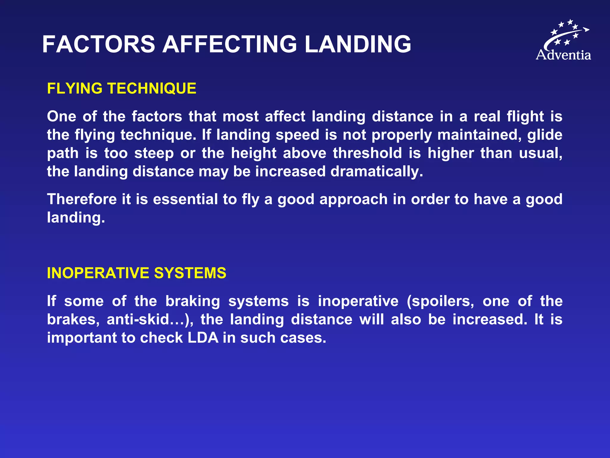 FACTORS AFFECTING LANDING
FLYING TECHNIQUE
One of the factors that most affect landing distance in a real flight is
the flying technique. If landing speed is not properly maintained, glide
path is too steep or the height above threshold is higher than usual,
the landing distance may be increased dramatically.
Therefore it is essential to fly a good approach in order to have a good
landing.
INOPERATIVE SYSTEMS
If some of the braking systems is inoperative (spoilers, one of the
brakes, anti-skid…), the landing distance will also be increased. It is
important to check LDA in such cases.
 