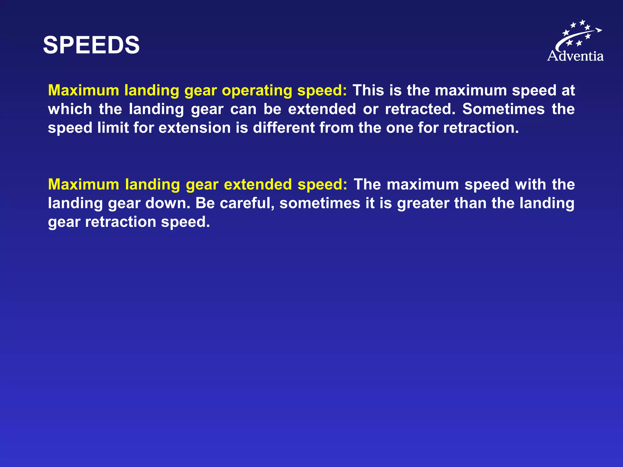SPEEDS
Maximum landing gear operating speed: This is the maximum speed at
which the landing gear can be extended or retracted. Sometimes the
speed limit for extension is different from the one for retraction.
Maximum landing gear extended speed: The maximum speed with the
landing gear down. Be careful, sometimes it is greater than the landing
gear retraction speed.
 