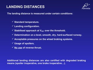 LANDING DISTANCES
The landing distance is measured under certain conditions:
 Standard temperature.
 Landing configuration.
 Stabilised approach at VREF over the threshold.
 Determination on a level, smooth, dry, hard-surfaced runway.
 Acceptable pressures on the wheel braking systems.
 Usage of spoilers.
 No use of reverse thrust.
Additional landing distances are also certified with degraded braking
means (spoiler inoperative, one brake inoperative…).
 