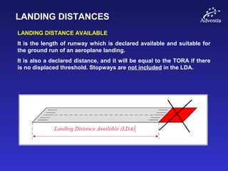 LANDING DISTANCES
LANDING DISTANCE AVAILABLE
It is the length of runway which is declared available and suitable for
the ground run of an aeroplane landing.
It is also a declared distance, and it will be equal to the TORA if there
is no displaced threshold. Stopways are not included in the LDA.
 