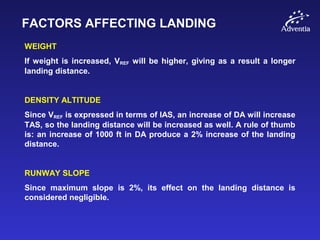 FACTORS AFFECTING LANDING
WEIGHT
If weight is increased, VREF will be higher, giving as a result a longer
landing distance.
DENSITY ALTITUDE
Since VREF is expressed in terms of IAS, an increase of DA will increase
TAS, so the landing distance will be increased as well. A rule of thumb
is: an increase of 1000 ft in DA produce a 2% increase of the landing
distance.
RUNWAY SLOPE
Since maximum slope is 2%, its effect on the landing distance is
considered negligible.
 