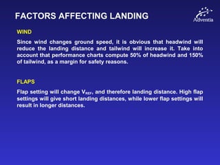 FACTORS AFFECTING LANDING
WIND
Since wind changes ground speed, it is obvious that headwind will
reduce the landing distance and tailwind will increase it. Take into
account that performance charts compute 50% of headwind and 150%
of tailwind, as a margin for safety reasons.
FLAPS
Flap setting will change VREF, and therefore landing distance. High flap
settings will give short landing distances, while lower flap settings will
result in longer distances.
 