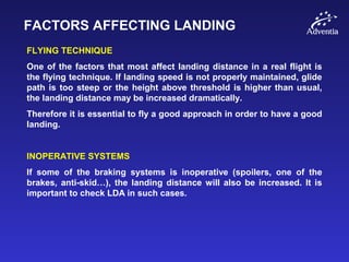 FACTORS AFFECTING LANDING
FLYING TECHNIQUE
One of the factors that most affect landing distance in a real flight is
the flying technique. If landing speed is not properly maintained, glide
path is too steep or the height above threshold is higher than usual,
the landing distance may be increased dramatically.
Therefore it is essential to fly a good approach in order to have a good
landing.
INOPERATIVE SYSTEMS
If some of the braking systems is inoperative (spoilers, one of the
brakes, anti-skid…), the landing distance will also be increased. It is
important to check LDA in such cases.
 