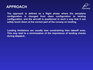 APPROACH
The approach is defined as a flight phase where the aeroplane
configuration is changed from clean configuration to landing
configuration, and the aircraft is positioned in such a way that it can
safely touch down at the correct part of the runway on landing.
Landing limitations are usually less constraining than takeoff ones.
This may lead to a minimisation of the importance of landing checks
during dispatch.
 