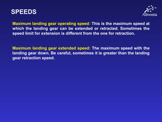 SPEEDS
Maximum landing gear operating speed: This is the maximum speed at
which the landing gear can be extended or retracted. Sometimes the
speed limit for extension is different from the one for retraction.
Maximum landing gear extended speed: The maximum speed with the
landing gear down. Be careful, sometimes it is greater than the landing
gear retraction speed.
 