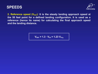 SPEEDS
2. Reference speed (VREF): It is the steady landing approach speed at
the 50 feet point for a defined landing configuration. It is used as a
reference (hence its name) for calculating the final approach speed
and the landing distance.
VREF = 1.3 · VS0 = 1.23 VS1g
 