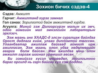 Company name
Зохион бичих сэдэв-4
Сэдэв: Амжилт
Гарчиг: Амжилтанд хүрэх замнал
Гол санаа: Зорилготой байж амжилтанд хүрдэг.
Агуулга: Миний ээж Долгорсүрэн малын их эмч,
одоо аймгийн мал эмнэлгийн лабораторын
эрхлэгч.
Ээж маань анх ХААДС-д элсэн суралцаж байхдаа
Орост дадлага хийж, улаан дипломтой төгссөн.
Улаанбаатар ажиллаж байгаад аймагт ирж
ажилласан. Ээж маань олон удаа хөдөлмөрийн
аварга болж байсан. Мөн ажилдаа маш олон
амжилт гаргаж шагнал урамшил авсан.
Би ээжийгээ хүсэл мөрөөдөл, зорилгынхоо
бараг оргилд нь гарч байгаа хүн гэж боддог.
 