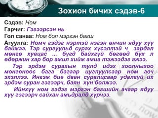 Company name
Зохион бичих сэдэв-6
Сэдэв: Ном
Гарчиг: Гэгээрсэн нь
Гол санаа: Ном бол мэргэн багш
Агуулга: Номч гэдэг нэртэй нэгэн өнчин ядуу хүү
байжээ. Тэр сургуульд сурах хүсэлтэй ч зардал
мөнгө хувцас ... бүгд байхгүй бөгөөд бүх л
өдөржин хар бор ажил хийж амиа тэжээдэг ажээ.
Тэр эрдэм сурахын тулд идэх хоолныхоо
мөнгөнөөс бага багаар цуглуулсаар ном авч
эхэллээ. Ингэж бие даан суралцсаар удалгүй их
эрдэм суран гэгээрч, баян хүн болжээ.
Ийнхүү ном гэдэг мэргэн багшийн ачаар ядуу
хүү гэгээрч сайхан амьдралд хүрчээ.
 