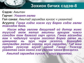 Company name
Зохион бичих сэдэв-8
Сэдэв: Амьтан
Гарчиг: Ухаант гөлөг
Гол санаа: Амьтад заримдаа хүнээс ч ухаантай
Агуулга: Ганаа гэдэг нэгэн хүү Борко гэдэг гөлөг
тэжээдэг байв.
Нэгэн өдөр гөлгөө дагуулаад ой дотор жимс
түүгээд аялж явтал амьтны архирах чимээ
сонсдон том баавгай гарч ирлээ. Ганаа айсандаа
яаж ч чадалгүй чичрэн зогстол Борко гөлөг нь
цамцнаас нь зуун чирж эхэллээ. Боркодоо
хөтлөгдөн явтал ойрхон агуй харагдав. Тэд маш
хурдан гүйсээр агуйд ороод Ганаа- Үнэхээр
ухаантай сайн нохой гэж гөлгөө чанга тэвэрлээ.
Амьтад заримдаа хүнээс ч илүү ухаантай.
 