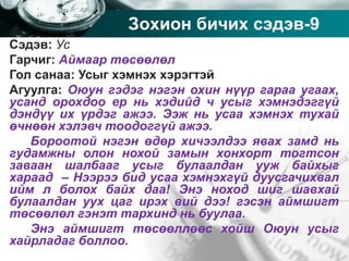 Company name
Зохион бичих сэдэв-9
Сэдэв: Ус
Гарчиг: Аймаар төсөөлөл
Гол санаа: Усыг хэмнэх хэрэгтэй
Агуулга: Оюун гэдэг нэгэн охин нүүр гараа угаах,
усанд орохдоо ер нь хэдийд ч усыг хэмнэдэггүй
дэндүү их үрдэг ажээ. Ээж нь усаа хэмнэх тухай
өчнөөн хэлэвч тоодоггүй ажээ.
Бороотой нэгэн өдөр хичээлдээ явах замд нь
гудамжны олон нохой замын хонхорт тогтсон
заваан шалбааг усыг булаалдан ууж байхыг
хараад – Нээрээ бид усаа хэмнэхгүй дуусгачихвал
ийм л болох байх даа! Энэ ноход шиг шавхай
булаалдан уух цаг ирэх вий дээ! гэсэн аймшигт
төсөөлөл гэнэт тархинд нь буулаа.
Энэ аймшигт төсөөллөөс хойш Оюун усыг
хайрладаг боллоо.
 