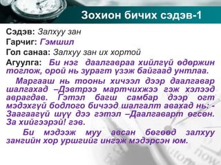 Company name
Зохион бичих сэдэв-1
Сэдэв: Залхуу зан
Гарчиг: Гэмшил
Гол санаа: Залхуу зан их хортой
Агуулга: Би нэг даалгавраа хийлгүй өдөржин
тоглож, орой нь зурагт үзэж байгаад унтлаа.
Маргааш нь тооны хичээл дээр даалгавар
шалгахад –Дэвтрээ мартчихжээ гэж хэлээд
аврагдав. Гэтэл багш самбар дээр огт
мэдэхгүй бодлого бичээд шалгалт авахад нь: -
Заагаагүй шүү дээ гэтэл –Даалгаварт өгсөн.
За хийгээрэй! гэв.
Би мэдээж муу авсан бөгөөд залхуу
зангийн хор уршгийг ингэж мэдэрсэн юм.
 