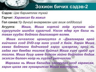 Company name
Зохион бичих сэдэв-2
Сэдэв: Цаг баримтлах тухай
Гарчиг: Харамсал ба хожил
Гол санаа:Үр дүнгүй өнгөрөөсөн цаг ахиж олддоггүй
Агуулга: Маша, Миша нэртэй хоёр хулгана ойн
сургуулийн шилдэг сурагчид. Нэгэн өдөр хун багш нь
таван хуудас бодлого даалгаварт өглөө.
Маша хичээлээс ирэнгүүтээ л –Даалгавраа орой
хийчихнэ гээд DVD-ээр кино үзээд л байв. Харин Миша
хамаг бодлогоо бодчихоод гэрээ цэвэрлэж, орой нь
гадаа хөл бөмбөг тоглож байтал Маша хүрч ирээд цуг
тоглов. Маша бүүр шөнө болсон хойно бодлогоо бодож
эхэлсэн боловч нойр нь хүрээд унтчихлаа.
Маргааш нь Маша багшдаа загнуулан ихэд харамсаж,
харин цагаа зөв хуваарилсан Миша магтуулав.
 