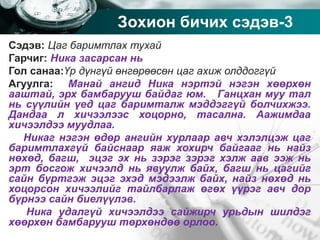 Company name
Зохион бичих сэдэв-3
Сэдэв: Цаг баримтлах тухай
Гарчиг: Ника засарсан нь
Гол санаа:Үр дүнгүй өнгөрөөсөн цаг ахиж олддоггүй
Агуулга: Манай ангид Ника нэртэй нэгэн хөөрхөн
ааштай, эрх бамбарууш байдаг юм. Ганцхан муу тал
нь сүүлийн үед цаг баримталж мэддэггүй болчихжээ.
Дандаа л хичээлээс хоцорно, тасална. Аажимдаа
хичээлдээ муудлаа.
Никаг нэгэн өдөр ангийн хурлаар авч хэлэлцэж цаг
баримтлахгүй байснаар яаж хохирч байгааг нь найз
нөхөд, багш, эцэг эх нь зэрэг зэрэг хэлж аав ээж нь
эрт босгож хичээлд нь явуулж байх, багш нь цагийг
сайн бүртгэж эцэг эхэд мэдээлж байх, найз нөхөд нь
хоцорсон хичээлийг тайлбарлаж өгөх үүрэг авч дор
бүрнээ сайн биелүүлэв.
Ника удалгүй хичээлдээ сайжирч урьдын шилдэг
хөөрхөн бамбарууш төрхөндөө орлоо.
 