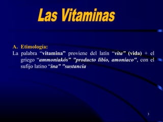3
A. Etimología:
La palabra “vitamina” proviene del latín “vita” (vida) + el
griego “ammoniakós” "producto libio, amoníaco", con el
sufijo latino “ina” "sustancia".
 