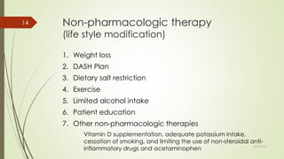 Non-pharmacologic therapy
(life style modification)
1. Weight loss
2. DASH Plan
3. Dietary salt restriction
4. Exercise
5. Limited alcohol intake
6. Patient education
7. Other non-pharmacologic therapies
Vitamin D supplementation, adequate potassium intake,
cessation of smoking, and limiting the use of non-steroidal anti-
inflammatory drugs and acetaminophen
6/24/2014
14
 
