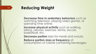 Reducing Weight
Decrease time in sedentary behaviors such as
watching television, playing video games, or
spending time online.
Increase physical activity such as walking,
biking, aerobic exercise, tennis, soccer,
basketball, etc.
Decrease portion sizes for meals and snacks.
Reduce portion sizes or frequency of
consumption of calorie containing beverages.
6/24/2014
16
 