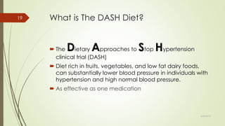 What is The DASH Diet?
 The Dietary Approaches to Stop Hypertension
clinical trial (DASH)
 Diet rich in fruits, vegetables, and low fat dairy foods,
can substantially lower blood pressure in individuals with
hypertension and high normal blood pressure.
 As effective as one medication
6/24/2014
19
 