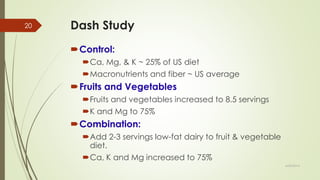 Dash Study
Control:
Ca, Mg, & K ~ 25% of US diet
Macronutrients and fiber ~ US average
Fruits and Vegetables
Fruits and vegetables increased to 8.5 servings
K and Mg to 75%
Combination:
Add 2-3 servings low-fat dairy to fruit & vegetable
diet.
Ca, K and Mg increased to 75%
6/24/2014
20
 