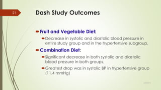 Dash Study Outcomes
Fruit and Vegetable Diet:
Decrease in systolic and diastolic blood pressure in
entire study group and in the hypertensive subgroup.
Combination Diet:
Significant decrease in both systolic and diastolic
blood pressure in both groups.
Greatest drop was in systolic BP in hypertensive group
(11.4 mmHg)
6/24/2014
21
 