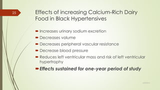 Effects of increasing Calcium-Rich Dairy
Food in Black Hypertensives
 Increases urinary sodium excretion
 Decreases volume
 Decreases peripheral vascular resistance
 Decrease blood pressure
 Reduces left ventricular mass and risk of left ventricular
hypertrophy
Effects sustained for one-year period of study
6/24/2014
25
 