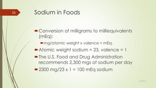 Sodium in Foods
Conversion of milligrams to milliequivalents
(mEq):
mg/atomic weight x valence = mEq.
Atomic weight sodium = 23, valence = 1
The U.S. Food and Drug Administration
recommends 2,300 mgs of sodium per day
2300 mg/23 x 1 = 100 mEq sodium
6/24/2014
26
 