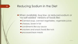 Reducing Sodium in the Diet
When available, buy low- or reduced-sodium or
‘no-salt-added’ versions of foods like:
Canned soup, canned vegetables, vegetable juices
cheeses, lower in fat
condiments like soy sauce
crackers and snack foods like nuts
processed lean meats
6/24/2014
28
 