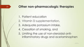 Other non-pharmacologic therapies
1. Patient education
2. Vitamin D supplementation,
3. Adequate potassium intake,
4. Cessation of smoking, and
5. Limiting the use of non-steroidal anti-
inflammatory drugs and acetaminophen
6/24/2014
31
 