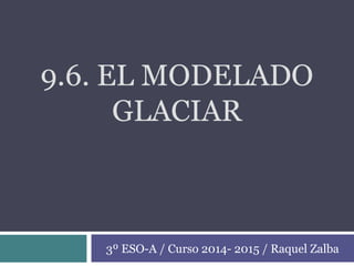9.6. EL MODELADO
GLACIAR
3º ESO-A / Curso 2014- 2015 / Raquel Zalba
 