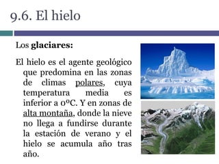 9.6. El hielo
Los glaciares:
O
El hielo es el agente geológico
que predomina en las zonas
de climas polares, cuya
temperatura media es
inferior a 0ºC. Y en zonas de
alta montaña, donde la nieve
no llega a fundirse durante
la estación de verano y el
hielo se acumula año tras
año.
 