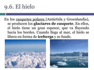 9.6. El hielo
En los casquetes polares (Antártida y Groenlandia),
se producen los glaciares de casquete. En ellos,
el hielo tiene un gran espesor, que va fluyendo
hacia los bordes. Cuando llega al mar, el hielo se
libera en forma de icebergs y se funde.
 