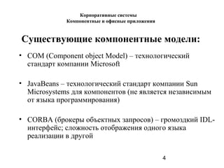 4
Существующие компонентные модели:
• COM (Component object Model) – технологический
стандарт компании Microsoft
• JavaBeans – технологический стандарт компании Sun
Microsystems для компонентов (не является независимым
от языка программирования)
• CORBA (брокеры объектных запросов) – громоздкий IDL-
интерфейс; сложность отображения одного языка
реализации в другой
Корпоративные системы
Компонентные и офисные приложения
 