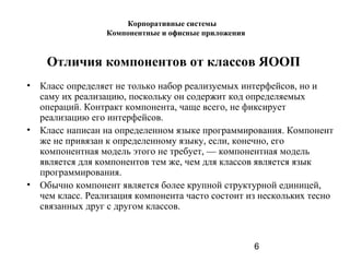 6
Отличия компонентов от классов ЯООП
• Класс определяет не только набор реализуемых интерфейсов, но и
саму их реализацию, поскольку он содержит код определяемых
операций. Контракт компонента, чаще всего, не фиксирует
реализацию его интерфейсов.
• Класс написан на определенном языке программирования. Компонент
же не привязан к определенному языку, если, конечно, его
компонентная модель этого не требует, — компонентная модель
является для компонентов тем же, чем для классов является язык
программирования.
• Обычно компонент является более крупной структурной единицей,
чем класс. Реализация компонента часто состоит из нескольких тесно
связанных друг с другом классов.
Корпоративные системы
Компонентные и офисные приложения
 