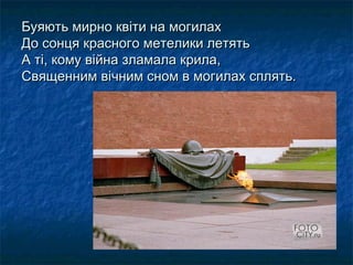 Буяють мирно квіти на могилахБуяють мирно квіти на могилах
До сонця красного метелики летятьДо сонця красного метелики летять
А ті, кому війна зламала крила,А ті, кому війна зламала крила,
Священним вічним сном в могилах сплять.Священним вічним сном в могилах сплять.
 