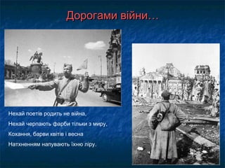 Дорогами війни…Дорогами війни…
Нехай поетів родить не війна,
Нехай черпають фарби тільки з миру,
Кохання, барви квітів і весна
Натхненням напувають їхню ліру.
 