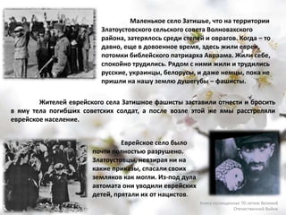 Маленькое село Затишье, что на территории
Златоустовского сельского совета Волновахского
района, затерялось среди степей и оврагов. Когда – то
давно, еще в довоенное время, здесь жили евреи,
потомки библейского патриарха Авраама. Жили себе,
спокойно трудились. Рядом с ними жили и трудились
русские, украинцы, белорусы, и даже немцы, пока не
пришли на нашу землю душегубы – фашисты.
Еврейское село было
почти полностью разрушено.
Златоустовцы, невзирая ни на
какие приказы, спасали своих
земляков как могли. Из-под дула
автомата они уводили еврейских
детей, прятали их от нацистов.
Жителей еврейского села Затишное фашисты заставили отнести и бросить
в яму тела погибших советских солдат, а после возле этой же ямы расстреляли
еврейское население.
Книга посвященная 70-летию Великой
Отечественной Войне
 