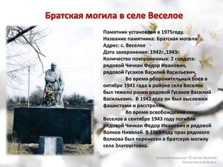 Памятник установлен в 1975году.
Название памятника: Братская могила
Адрес: с. Веселое
Дата захоронения: 1942г.,1943г.
Количество похороненных: 2 солдата:
рядовой Чичкан Федор Иванович,
рядовой Гусаков Василий Васильевич.
Во время оборонительных боев в
октябре 1941 гада в районе села Веселое
был тяжело ранен рядовой Гусаков Василий
Васильевич. В 1942 году он был выслежен
фашистами и расстрелян.
Во время освобождения села
Веселое в сентябре 1943 году погибли
рядовой Чичкан Федор Иванович и рядовой
Волков Николай. В 1965 году прах рядового
Волкова был перенесен в братскую могилу
села Златоустовка.
Книга посвященная 70-летию Великой
Отечественной Войне
 