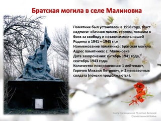 Памятник был установлен в 1958 году, текст
надписи: «Вечная память героям, павшим в
боях за свободу и независимость нашей
Родины в 1941 – 1945 гг.»
Наименование памятника: Братская могила
Адрес памятника: с. Малиновка
Дата захоронения: октябрь 1941 года,
сентябрь 1943 года.
Количество похороненных: 1 лейтенант,
Горячев Михаил Петрович, и 2 неизвестных
солдата (поиски продолжаются).
Книга посвященная 70-летию Великой
Отечественной Войне
 