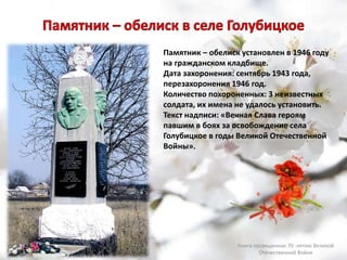 Памятник – обелиск установлен в 1946 году
на гражданском кладбище.
Дата захоронения: сентябрь 1943 года,
перезахоронения 1946 год.
Количество похороненных: 3 неизвестных
солдата, их имена не удалось установить.
Текст надписи: «Вечная Слава героям
павшим в боях за освобождение села
Голубицкое в годы Великой Отечественной
Войны».
Книга посвященная 70 -летию Великой
Отечественной Войне
 