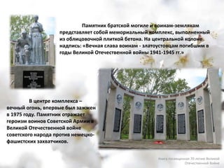 Памятник братской могиле и воинам-землякам
представляет собой мемориальный комплекс, выполненный
из облицовочной плиткой бетона. На центральной колоне
надпись: «Вечная слава воинам - златоустовцам погибшим в
годы Великой Отечественной войны 1941-1945 гг.»
В центре комплекса –
вечный огонь, впервые был зажжен
в 1975 году. Памятник отражает
героизм воинов Советской Армии в
Великой Отечественной войне
советского народа против немецко-
фашистских захватчиков.
Книга посвященная 70-летию Великой
Отечественной Войне
 