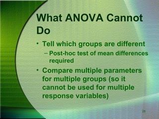 28
What ANOVA Cannot
Do
• Tell which groups are different
– Post-hoc test of mean differences
required
• Compare multiple parameters
for multiple groups (so it
cannot be used for multiple
response variables)
 
