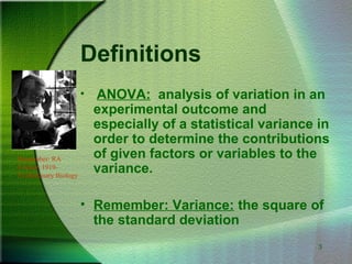 3
Definitions
• ANOVA: analysis of variation in an
experimental outcome and
especially of a statistical variance in
order to determine the contributions
of given factors or variables to the
variance.
• Remember: Variance: the square of
the standard deviation
Remember: RA
Fischer, 1919-
Evolutionary Biology
 