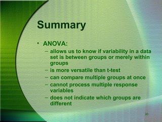 30
Summary
• ANOVA:
– allows us to know if variability in a data
set is between groups or merely within
groups
– is more versatile than t-test
– can compare multiple groups at once
– cannot process multiple response
variables
– does not indicate which groups are
different
 