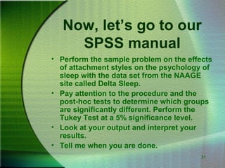 31
Now, let’s go to our
SPSS manual
• Perform the sample problem on the effects
of attachment styles on the psychology of
sleep with the data set from the NAAGE
site called Delta Sleep.
• Pay attention to the procedure and the
post-hoc tests to determine which groups
are significantly different. Perform the
Tukey Test at a 5% significance level.
• Look at your output and interpret your
results.
• Tell me when you are done.
 