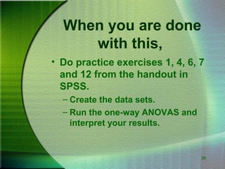 38
When you are done
with this,
• Do practice exercises 1, 4, 6, 7
and 12 from the handout in
SPSS.
– Create the data sets.
– Run the one-way ANOVAS and
interpret your results.
 
