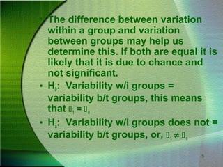 5
• The difference between variation
within a group and variation
between groups may help us
determine this. If both are equal it is
likely that it is due to chance and
not significant.
• H0: Variability w/i groups =
variability b/t groups, this means
that 1 = n
• Ha: Variability w/i groups does not =
variability b/t groups, or, 1 ≠ n
 