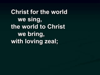 Christ for the world
we sing,
the world to Christ
we bring,
with loving zeal;
 