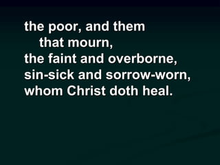 the poor, and them
that mourn,
the faint and overborne,
sin-sick and sorrow-worn,
whom Christ doth heal.
 